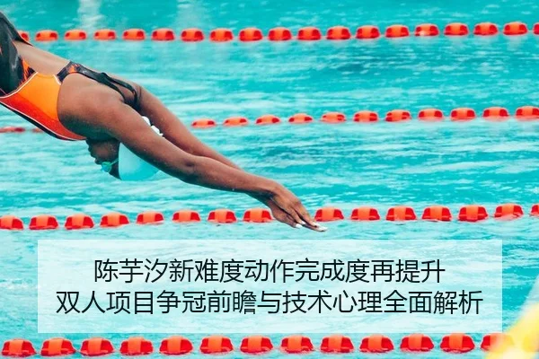 陈芋汐新难度动作完成度再提升 双人项目争冠前瞻与技术心理全面解析