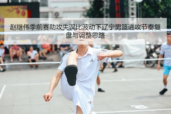 赵继伟季前赛助攻失误比波动下辽宁男篮进攻节奏复盘与调整思路