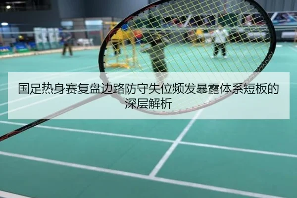 国足热身赛复盘边路防守失位频发暴露体系短板的深层解析
