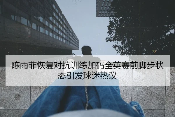 陈雨菲恢复对抗训练加码全英赛前脚步状态引发球迷热议