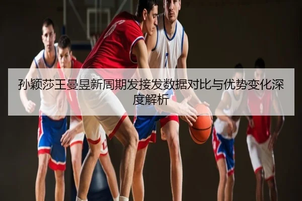 孙颖莎王曼昱新周期发接发数据对比与优势变化深度解析