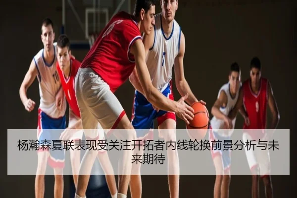 杨瀚森夏联表现受关注开拓者内线轮换前景分析与未来期待