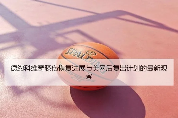 德约科维奇膝伤恢复进展与美网后复出计划的最新观察