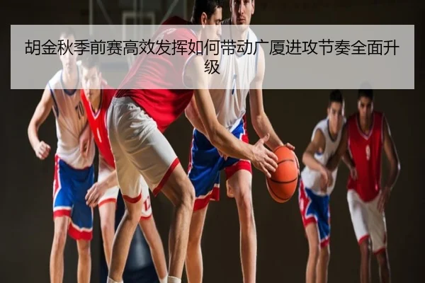 胡金秋季前赛高效发挥如何带动广厦进攻节奏全面升级
