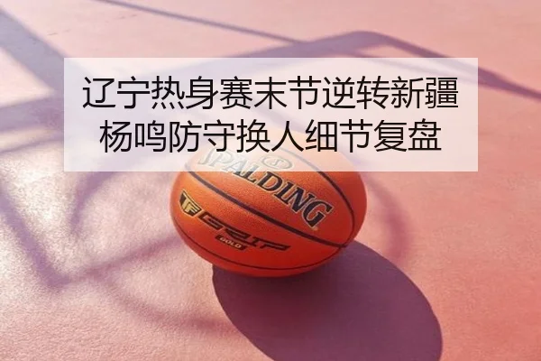 辽宁热身赛末节逆转新疆 杨鸣防守换人细节复盘