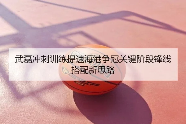 武磊冲刺训练提速海港争冠关键阶段锋线搭配新思路