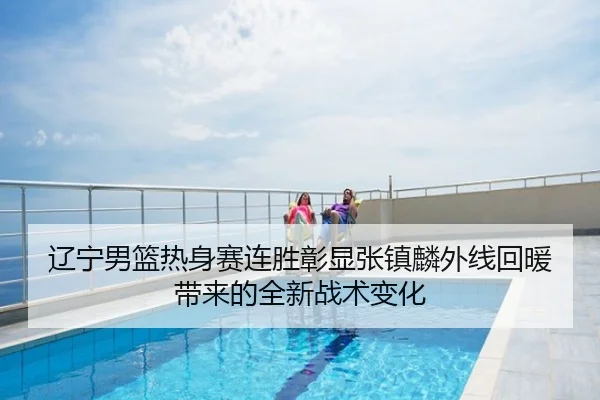 辽宁男篮热身赛连胜彰显张镇麟外线回暖带来的全新战术变化